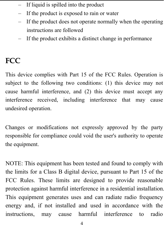  4 &ndash; If liquid is spilled into the product &ndash; If the product is exposed to rain or water &ndash; If the product does not operate normally when the operating instructions are followed &ndash; If the product exhibits a distinct change in performance  FCC This device complies with Part 15 of the FCC Rules. Operation is subject to the following two conditions: (1) this device may not cause harmful interference, and (2) this device must accept any interference received, including interference that may cause undesired operation.  Changes or modifications not expressly approved by the party responsible for compliance could void the user's authority to operate the equipment.  NOTE: This equipment has been tested and found to comply with the limits for a Class B digital device, pursuant to Part 15 of the FCC Rules. These limits are designed to provide reasonable protection against harmful interference in a residential installation. This equipment generates uses and can radiate radio frequency energy and, if not installed and used in accordance with the instructions, may cause harmful interference to radio 