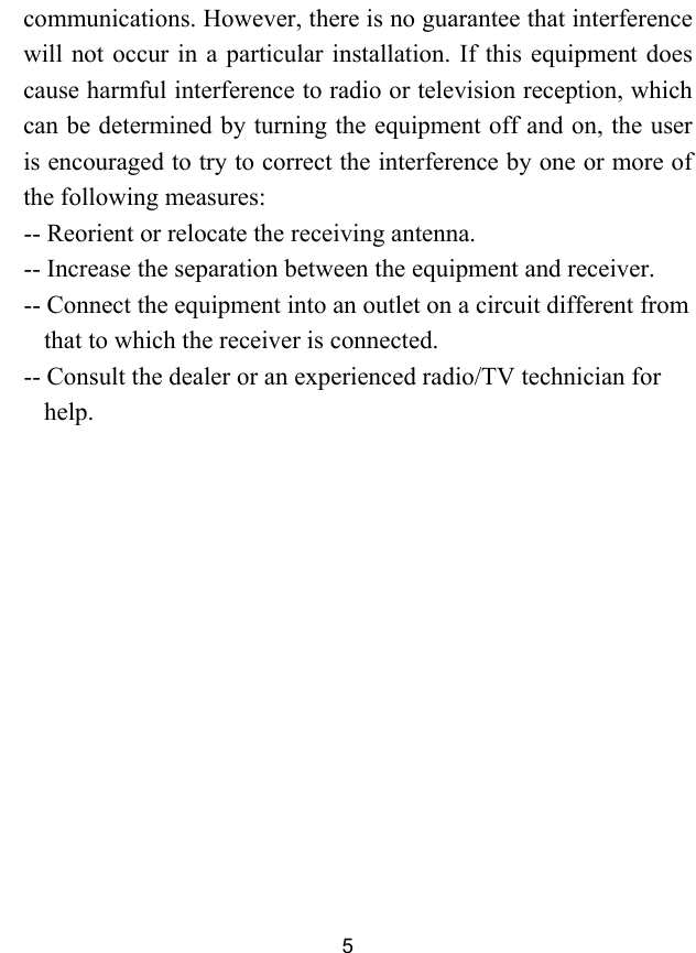  5 communications. However, there is no guarantee that interference will not occur in a particular installation. If this equipment does cause harmful interference to radio or television reception, which can be determined by turning the equipment off and on, the user is encouraged to try to correct the interference by one or more of the following measures: -- Reorient or relocate the receiving antenna. -- Increase the separation between the equipment and receiver. -- Connect the equipment into an outlet on a circuit different from that to which the receiver is connected. -- Consult the dealer or an experienced radio/TV technician for help.  