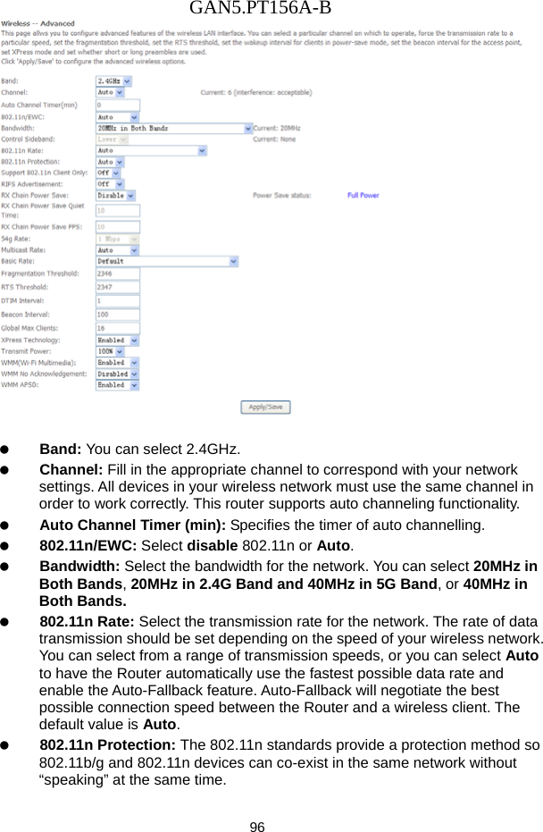 GAN5.PT156A-B 96     Band: You can select 2.4GHz.   Channel: Fill in the appropriate channel to correspond with your network settings. All devices in your wireless network must use the same channel in order to work correctly. This router supports auto channeling functionality.   Auto Channel Timer (min): Specifies the timer of auto channelling.   802.11n/EWC: Select disable 802.11n or Auto.   Bandwidth: Select the bandwidth for the network. You can select 20MHz in Both Bands, 20MHz in 2.4G Band and 40MHz in 5G Band, or 40MHz in Both Bands.   802.11n Rate: Select the transmission rate for the network. The rate of data transmission should be set depending on the speed of your wireless network. You can select from a range of transmission speeds, or you can select Auto to have the Router automatically use the fastest possible data rate and enable the Auto-Fallback feature. Auto-Fallback will negotiate the best possible connection speed between the Router and a wireless client. The default value is Auto.   802.11n Protection: The 802.11n standards provide a protection method so 802.11b/g and 802.11n devices can co-exist in the same network without &ldquo;speaking&rdquo; at the same time.   
