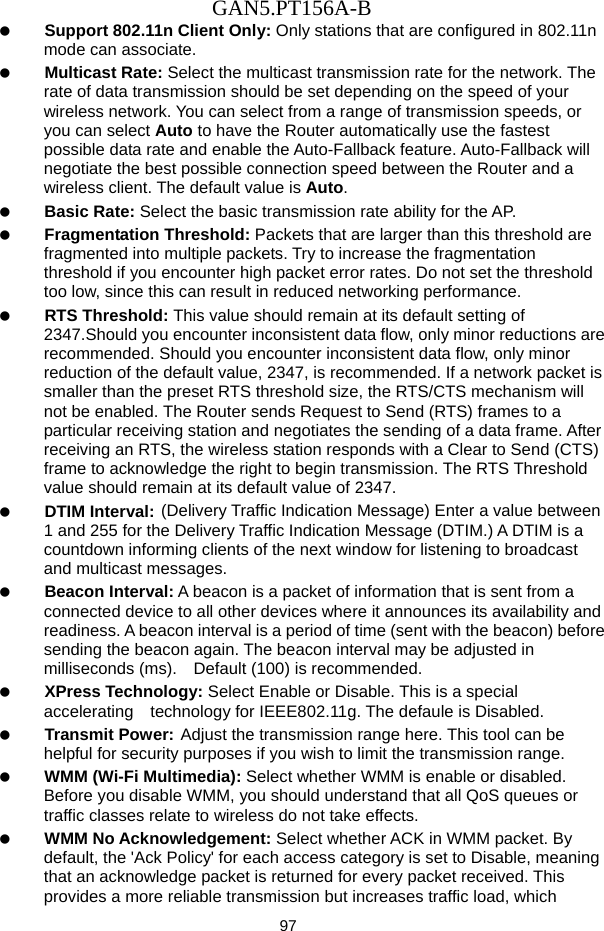 GAN5.PT156A-B 97   Support 802.11n Client Only: Only stations that are configured in 802.11n mode can associate.   Multicast Rate: Select the multicast transmission rate for the network. The rate of data transmission should be set depending on the speed of your wireless network. You can select from a range of transmission speeds, or you can select Auto to have the Router automatically use the fastest possible data rate and enable the Auto-Fallback feature. Auto-Fallback will negotiate the best possible connection speed between the Router and a wireless client. The default value is Auto.   Basic Rate: Select the basic transmission rate ability for the AP.   Fragmentation Threshold: Packets that are larger than this threshold are fragmented into multiple packets. Try to increase the fragmentation threshold if you encounter high packet error rates. Do not set the threshold too low, since this can result in reduced networking performance.   RTS Threshold: This value should remain at its default setting of 2347.Should you encounter inconsistent data flow, only minor reductions are recommended. Should you encounter inconsistent data flow, only minor reduction of the default value, 2347, is recommended. If a network packet is smaller than the preset RTS threshold size, the RTS/CTS mechanism will not be enabled. The Router sends Request to Send (RTS) frames to a particular receiving station and negotiates the sending of a data frame. After receiving an RTS, the wireless station responds with a Clear to Send (CTS) frame to acknowledge the right to begin transmission. The RTS Threshold value should remain at its default value of 2347.   DTIM Interval: (Delivery Traffic Indication Message) Enter a value between 1 and 255 for the Delivery Traffic Indication Message (DTIM.) A DTIM is a countdown informing clients of the next window for listening to broadcast and multicast messages.   Beacon Interval: A beacon is a packet of information that is sent from a connected device to all other devices where it announces its availability and readiness. A beacon interval is a period of time (sent with the beacon) before sending the beacon again. The beacon interval may be adjusted in milliseconds (ms).    Default (100) is recommended.   XPress Technology: Select Enable or Disable. This is a special accelerating  technology for IEEE802.11g. The defaule is Disabled.   Transmit Power: Adjust the transmission range here. This tool can be helpful for security purposes if you wish to limit the transmission range.   WMM (Wi-Fi Multimedia): Select whether WMM is enable or disabled. Before you disable WMM, you should understand that all QoS queues or traffic classes relate to wireless do not take effects.   WMM No Acknowledgement: Select whether ACK in WMM packet. By default, the 'Ack Policy' for each access category is set to Disable, meaning that an acknowledge packet is returned for every packet received. This provides a more reliable transmission but increases traffic load, which 