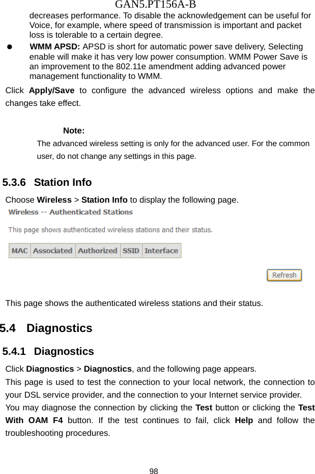 GAN5.PT156A-B 98 decreases performance. To disable the acknowledgement can be useful for Voice, for example, where speed of transmission is important and packet loss is tolerable to a certain degree.   WMM APSD: APSD is short for automatic power save delivery, Selecting enable will make it has very low power consumption. WMM Power Save is an improvement to the 802.11e amendment adding advanced power management functionality to WMM. Click  Apply/Save to configure the advanced wireless options and make the changes take effect. Note: The advanced wireless setting is only for the advanced user. For the common user, do not change any settings in this page. 5.3.6   Station Info Choose Wireless > Station Info to display the following page.   This page shows the authenticated wireless stations and their status. 5.4   Diagnostics 5.4.1   Diagnostics Click Diagnostics > Diagnostics, and the following page appears. This page is used to test the connection to your local network, the connection to your DSL service provider, and the connection to your Internet service provider.   You may diagnose the connection by clicking the Test button or clicking the Test With OAM F4 button. If the test continues to fail, click Help and follow the troubleshooting procedures. 