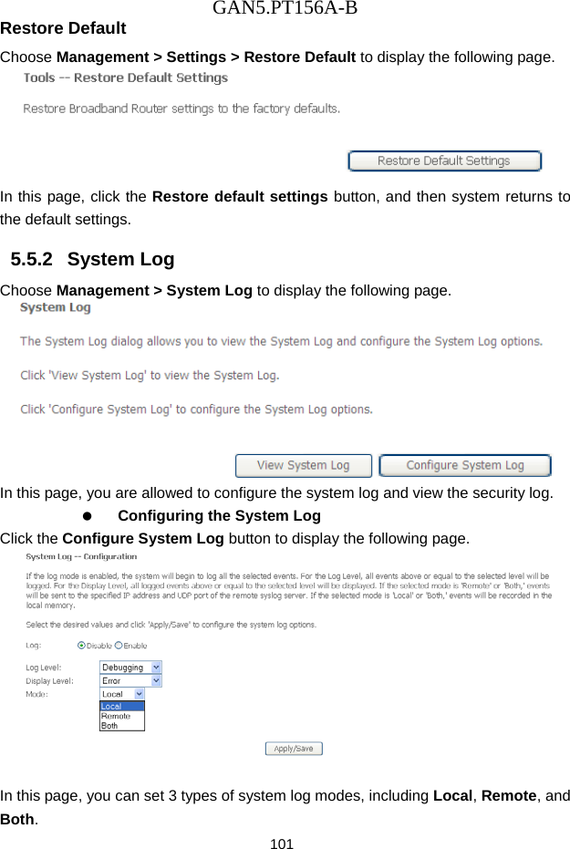 GAN5.PT156A-B 101 Restore Default Choose Management > Settings > Restore Default to display the following page.  In this page, click the Restore default settings button, and then system returns to the default settings. 5.5.2   System Log Choose Management > System Log to display the following page.    In this page, you are allowed to configure the system log and view the security log.   Configuring the System Log Click the Configure System Log button to display the following page.   In this page, you can set 3 types of system log modes, including Local, Remote, and Both. 