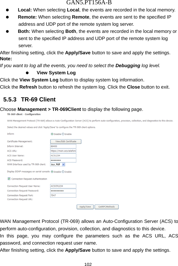 GAN5.PT156A-B 102   Local: When selecting Local, the events are recorded in the local memory.   Remote: When selecting Remote, the events are sent to the specified IP address and UDP port of the remote system log server.   Both: When selecting Both, the events are recorded in the local memory or sent to the specified IP address and UDP port of the remote system log server. After finishing setting, click the Apply/Save button to save and apply the settings. Note: If you want to log all the events, you need to select the Debugging log level.   View System Log Click the View System Log button to display system log information.   Click the Refresh button to refresh the system log. Click the Close button to exit. 5.5.3   TR-69 Client Choose Management > TR-069Client to display the following page.     WAN Management Protocol (TR-069) allows an Auto-Configuration Server (ACS) to perform auto-configuration, provision, collection, and diagnostics to this device. In this page, you may configure the parameters such as the ACS URL, ACS password, and connection request user name. After finishing setting, click the Apply/Save button to save and apply the settings. 