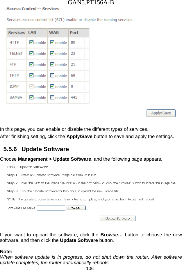 GAN5.PT156A-B 106   In this page, you can enable or disable the different types of services. After finishing setting, click the Apply/Save button to save and apply the settings. 5.5.6   Update Software Choose Management > Update Software, and the following page appears.     If you want to upload the software, click the Browse&hellip;  button to choose the new software, and then click the Update Software button.  Note: When software update is in progress, do not shut down the router. After software update completes, the router automatically reboots. 
