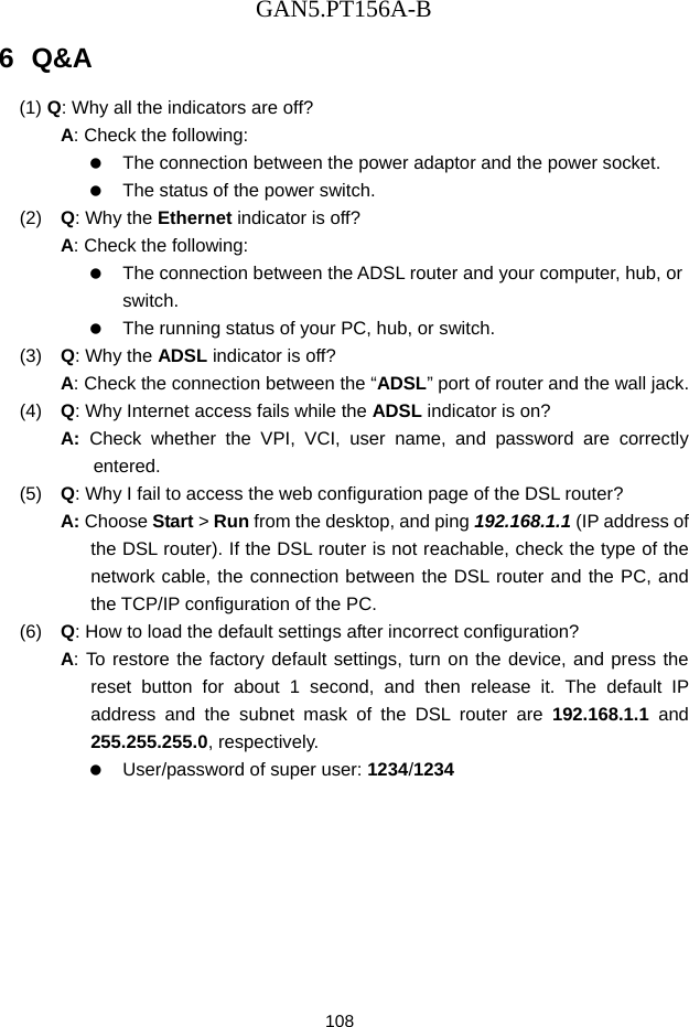 GAN5.PT156A-B 108 6  Q&amp;A (1)  Q: Why all the indicators are off? A: Check the following:    The connection between the power adaptor and the power socket.    The status of the power switch. (2)   Q: Why the Ethernet indicator is off? A: Check the following:    The connection between the ADSL router and your computer, hub, or switch.    The running status of your PC, hub, or switch. (3)   Q: Why the ADSL indicator is off? A: Check the connection between the &ldquo;ADSL&rdquo; port of router and the wall jack. (4)   Q: Why Internet access fails while the ADSL indicator is on? A:  Check whether the VPI, VCI, user name, and password are correctly entered. (5)   Q: Why I fail to access the web configuration page of the DSL router? A: Choose Start > Run from the desktop, and ping 192.168.1.1 (IP address of the DSL router). If the DSL router is not reachable, check the type of the network cable, the connection between the DSL router and the PC, and the TCP/IP configuration of the PC. (6)   Q: How to load the default settings after incorrect configuration? A: To restore the factory default settings, turn on the device, and press the reset button for about 1 second, and then release it. The default IP address and the subnet mask of the DSL router are 192.168.1.1 and 255.255.255.0, respectively.      User/password of super user: 1234/1234 