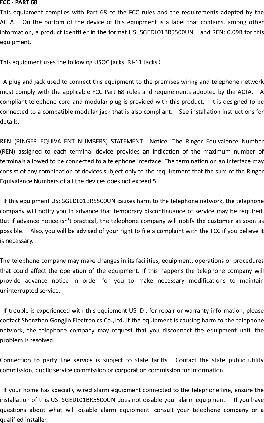 FCC - PART 68     This  equipment  complies  with  Part  68  of  the  FCC  rules  and  the  requirements  adopted  by  the ACTA.    On  the  bottom  of  the  device  of  this  equipment  is  a  label  that  contains,  among  other information, a product identifier in the format US: SGEDL01BR5500UN  and REN: 0.09B for this equipment.        This equipment uses the following USOC jacks: RJ-11 Jacks！      A plug and jack used to connect this equipment to the premises wiring and telephone network must comply with the applicable FCC Part 68 rules and requirements adopted by the ACTA.    A compliant telephone cord and modular plug is provided with this product.    It is designed to be connected to a compatible modular jack that is also compliant.    See installation instructions for details.        REN  (RINGER  EQUIVALENT  NUMBERS)  STATEMENT    Notice:  The  Ringer  Equivalence  Number (REN)  assigned  to  each  terminal  device  provides  an  indication  of  the  maximum  number  of terminals allowed to be connected to a telephone interface. The termination on an interface may consist of any combination of devices subject only to the requirement that the sum of the Ringer Equivalence Numbers of all the devices does not exceed 5.        If this equipment US: SGEDL01BR5500UN causes harm to the telephone network, the telephone company will notify you in advance that temporary discontinuance of  service  may be required.   But if advance notice isn't practical, the telephone company will notify the customer as soon as possible.    Also, you will be advised of your right to file a complaint with the FCC if you believe it is necessary.      The telephone company may make changes in its facilities, equipment, operations or procedures that  could  affect  the  operation  of  the  equipment.  If  this  happens  the  telephone  company  will provide  advance  notice  in  order  for  you  to  make  necessary  modifications  to  maintain uninterrupted service.        If trouble is experienced with this equipment US ID , for repair or warranty information, please contact Shenzhen Gongjin Electronics Co.,Ltd. If the equipment is causing harm to the telephone network,  the  telephone  company  may  request  that  you  disconnect  the  equipment  until  the problem is resolved.      Connection  to  party  line  service  is  subject  to  state  tariffs.    Contact  the  state  public  utility commission, public service commission or corporation commission for information.        If your home has specially wired alarm equipment connected to the telephone line, ensure the installation of this US: SGEDL01BR5500UN does not disable your alarm equipment.    If you have questions  about  what  will  disable  alarm  equipment,  consult  your  telephone  company  or  a qualified installer.      