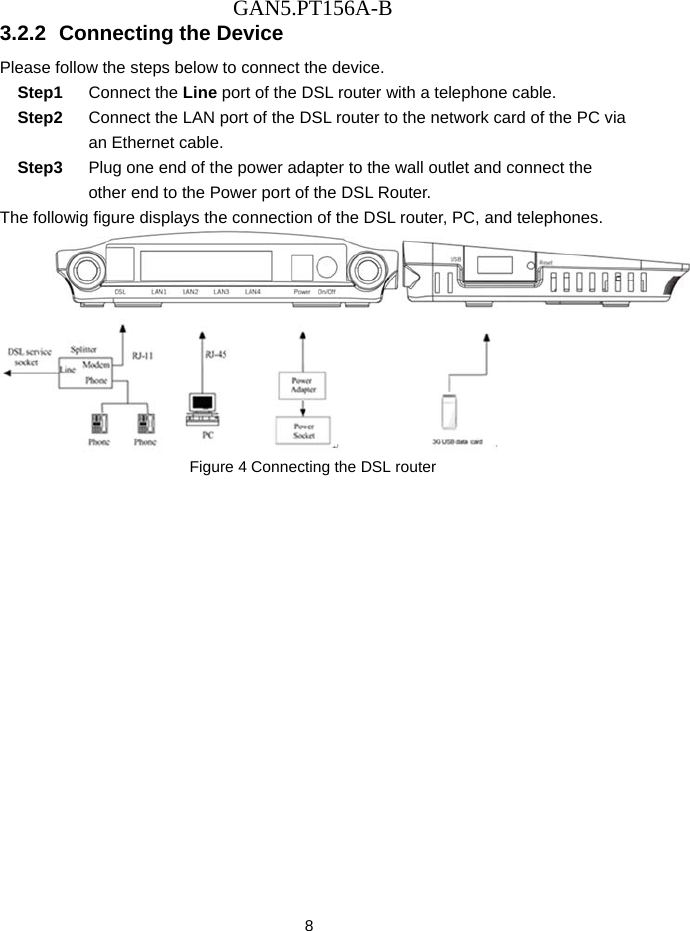 GAN5.PT156A-B 8 3.2.2  Connecting the Device Please follow the steps below to connect the device.   Step1  Connect the Line port of the DSL router with a telephone cable. Step2  Connect the LAN port of the DSL router to the network card of the PC via an Ethernet cable. Step3  Plug one end of the power adapter to the wall outlet and connect the other end to the Power port of the DSL Router. The followig figure displays the connection of the DSL router, PC, and telephones.  Figure 4 Connecting the DSL router