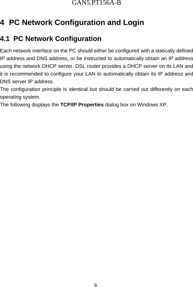 GAN5.PT156A-B 9 4  PC Network Configuration and Login 4.1  PC Network Configuration Each network interface on the PC should either be configured with a statically defined IP address and DNS address, or be instructed to automatically obtain an IP address using the network DHCP server. DSL router provides a DHCP server on its LAN and it is recommended to configure your LAN to automatically obtain its IP address and DNS server IP address. The configuration principle is identical but should be carried out differently on each operating system. The following displays the TCP/IP Properties dialog box on Windows XP. 