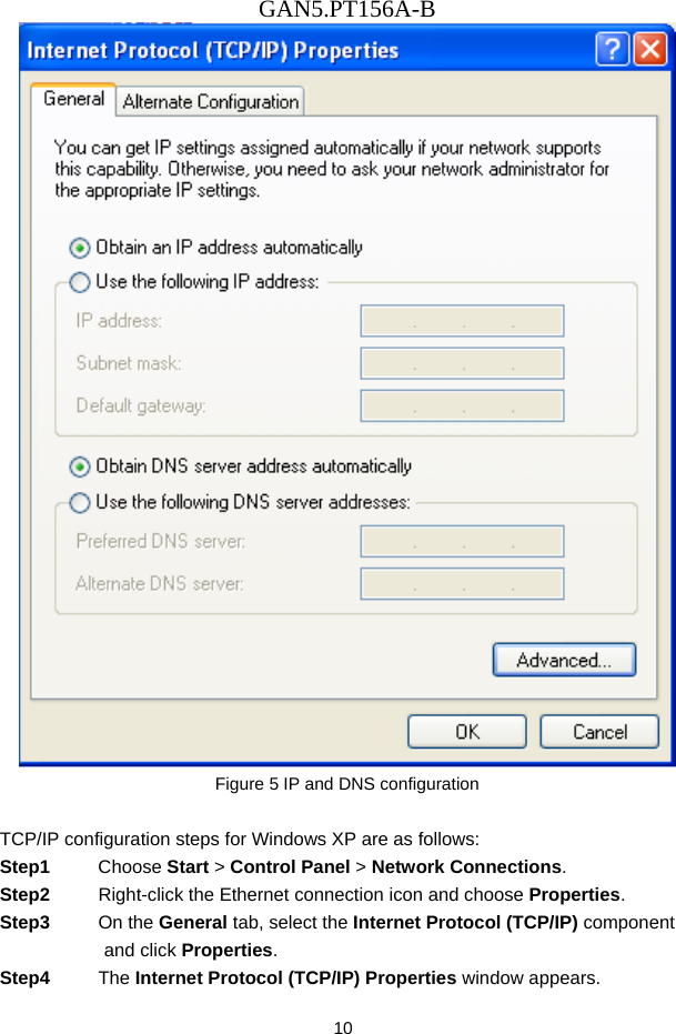 GAN5.PT156A-B 10  Figure 5 IP and DNS configuration  TCP/IP configuration steps for Windows XP are as follows: Step1  Choose Start > Control Panel > Network Connections. Step2  Right-click the Ethernet connection icon and choose Properties. Step3  On the General tab, select the Internet Protocol (TCP/IP) component and click Properties. Step4  The Internet Protocol (TCP/IP) Properties window appears. 