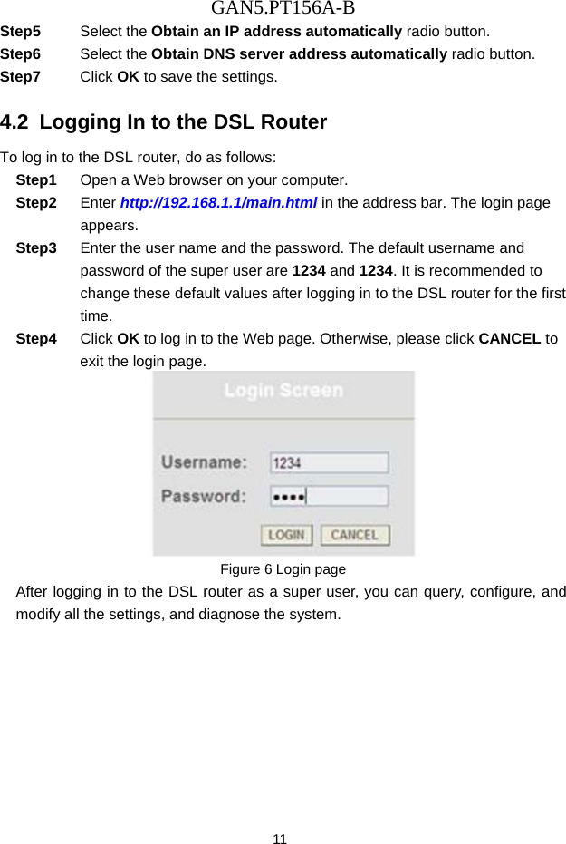 GAN5.PT156A-B 11 Step5  Select the Obtain an IP address automatically radio button. Step6  Select the Obtain DNS server address automatically radio button. Step7  Click OK to save the settings. 4.2  Logging In to the DSL Router To log in to the DSL router, do as follows: Step1  Open a Web browser on your computer. Step2  Enter http://192.168.1.1/main.html in the address bar. The login page appears. Step3  Enter the user name and the password. The default username and password of the super user are 1234 and 1234. It is recommended to change these default values after logging in to the DSL router for the first time. Step4  Click OK to log in to the Web page. Otherwise, please click CANCEL to exit the login page.  Figure 6 Login page After logging in to the DSL router as a super user, you can query, configure, and modify all the settings, and diagnose the system. 