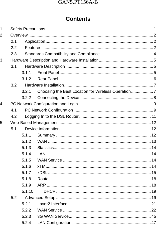 GAN5.PT156A-B  i Contents 1 Safety Precautions ............................................................................................. 1 2 Overview ............................................................................................................ 2 2.1 Application ............................................................................................. 2 2.2 Features ................................................................................................ 2 2.3 Standards Compatibility and Compliance .............................................. 4 3 Hardware Description and Hardware Installation ............................................... 5 3.1 Hardware Description ............................................................................ 5 3.1.1 Front Panel ................................................................................. 5 3.1.2 Rear Panel .................................................................................. 6 3.2 Hardware Installation ............................................................................. 7 3.2.1 Choosing the Best Location for Wireless Operation ................... 7 3.2.2 Connecting the Device ............................................................... 8 4 PC Network Configuration and Login ................................................................. 9 4.1 PC Network Configuration ..................................................................... 9 4.2 Logging In to the DSL Router .............................................................. 11 5 Web-Based Management ................................................................................ 12 5.1 Device Information ............................................................................... 12 5.1.1 Summary .................................................................................. 12 5.1.2 WAN ......................................................................................... 13 5.1.3 Statistics .................................................................................... 14 5.1.4 LAN ...........................................................................................  14 5.1.5 WAN Service ............................................................................ 14 5.1.6 xTM ...........................................................................................  14 5.1.7 xDSL ......................................................................................... 15 5.1.8 Route ........................................................................................ 18 5.1.9 ARP .......................................................................................... 18 5.1.10 DHCP .................................................................................. 19 5.2 Advanced Setup .................................................................................. 19 5.2.1 Layer2 Interface ........................................................................ 21 5.2.2 WAN Service ............................................................................ 22 5.2.3 3G WAN Service ....................................................................... 45 5.2.4 LAN Configuration .................................................................... 47 