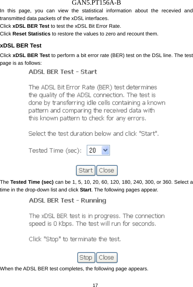 GAN5.PT156A-B 17 In this page, you can view the statistical information about the recevied and transmitted data packets of the xDSL interfaces.   Click xDSL BER Test to test the xDSL Bit Error Rate.   Click Reset Statistics to restore the values to zero and recount them. xDSL BER Test Click xDSL BER Test to perform a bit error rate (BER) test on the DSL line. The test page is as follows:  The Tested Time (sec) can be 1, 5, 10, 20, 60, 120, 180, 240, 300, or 360. Select a time in the drop-down list and click Start. The following pages appear.  When the ADSL BER test completes, the following page appears.   