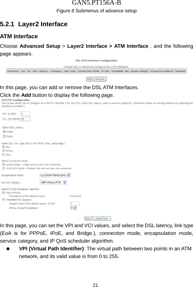 GAN5.PT156A-B 21 Figure 8 Submenus of advance setup   5.2.1  Layer2 Interface ATM Interface Choose Advanced Setup > Layer2 Interface > ATM Interface , and the following page appears.  In this page, you can add or remove the DSL ATM Interfaces. Click the Add button to display the following page.  In this page, you can set the VPI and VCI values, and select the DSL latency, link type (EoA is for PPPoE, IPoE, and Bridge.), connection mode, encapsulation mode, service category, and IP QoS scheduler algorithm.     VPI (Virtual Path Identifier): The virtual path between two points in an ATM network, and its valid value is from 0 to 255. 
