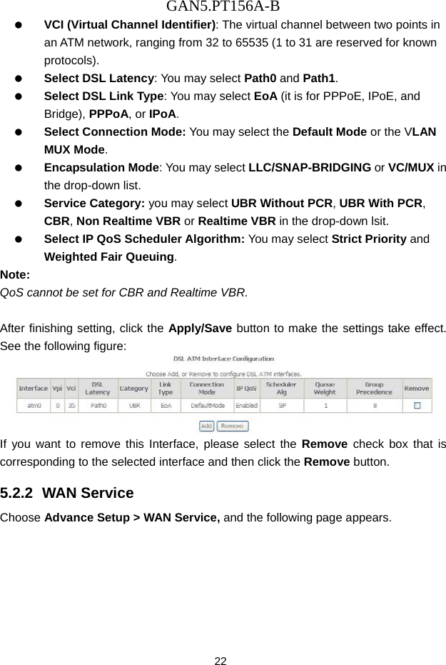 GAN5.PT156A-B 22   VCI (Virtual Channel Identifier): The virtual channel between two points in an ATM network, ranging from 32 to 65535 (1 to 31 are reserved for known protocols).   Select DSL Latency: You may select Path0 and Path1.   Select DSL Link Type: You may select EoA (it is for PPPoE, IPoE, and Bridge), PPPoA, or IPoA.   Select Connection Mode: You may select the Default Mode or the VLAN MUX Mode.   Encapsulation Mode: You may select LLC/SNAP-BRIDGING or VC/MUX in the drop-down list.   Service Category: you may select UBR Without PCR, UBR With PCR, CBR, Non Realtime VBR or Realtime VBR in the drop-down lsit.   Select IP QoS Scheduler Algorithm: You may select Strict Priority and Weighted Fair Queuing. Note: QoS cannot be set for CBR and Realtime VBR.  After finishing setting, click the Apply/Save button to make the settings take effect. See the following figure:  If you want to remove this Interface, please select the Remove check box that is corresponding to the selected interface and then click the Remove button. 5.2.2  WAN Service Choose Advance Setup > WAN Service, and the following page appears. 
