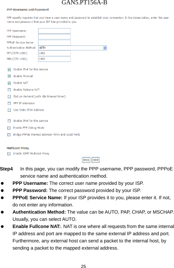 GAN5.PT156A-B 25  Step4  In this page, you can modify the PPP username, PPP password, PPPoE service name and authentication method.   PPP Username: The correct user name provided by your ISP.   PPP Password: The correct password provided by your ISP.   PPPoE Service Name: If your ISP provides it to you, please enter it. If not, do not enter any information.   Authentication Method: The value can be AUTO, PAP, CHAP, or MSCHAP. Usually, you can select AUTO.   Enable Fullcone NAT:. NAT is one where all requests from the same internal IP address and port are mapped to the same external IP address and port. Furthermore, any external host can send a packet to the internal host, by sending a packet to the mapped external address. 