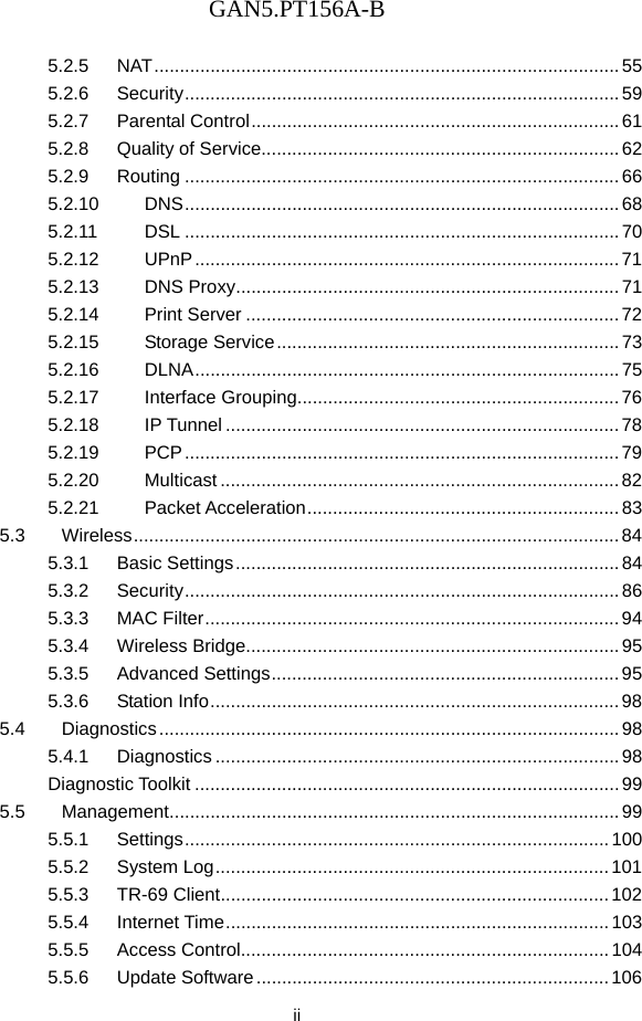 GAN5.PT156A-B  ii 5.2.5 NAT ...........................................................................................  55 5.2.6 Security .....................................................................................  59 5.2.7 Parental Control ........................................................................ 61 5.2.8 Quality of Service...................................................................... 62 5.2.9 Routing ..................................................................................... 66 5.2.10 DNS .....................................................................................  68 5.2.11 DSL ..................................................................................... 70 5.2.12 UPnP ................................................................................... 71 5.2.13 DNS Proxy ........................................................................... 71 5.2.14 Print Server ......................................................................... 72 5.2.15 Storage Service ................................................................... 73 5.2.16 DLNA ................................................................................... 75 5.2.17 Interface Grouping............................................................... 76 5.2.18 IP Tunnel ............................................................................. 78 5.2.19 PCP ..................................................................................... 79 5.2.20 Multicast .............................................................................. 82 5.2.21 Packet Acceleration ............................................................. 83 5.3 Wireless ...............................................................................................  84 5.3.1 Basic Settings ........................................................................... 84 5.3.2 Security .....................................................................................  86 5.3.3 MAC Filter ................................................................................. 94 5.3.4 Wireless Bridge......................................................................... 95 5.3.5 Advanced Settings .................................................................... 95 5.3.6 Station Info ................................................................................ 98 5.4 Diagnostics .......................................................................................... 98 5.4.1 Diagnostics ............................................................................... 98 Diagnostic Toolkit ................................................................................... 99 5.5 Management ........................................................................................ 99 5.5.1 Settings ...................................................................................  100 5.5.2 System Log ............................................................................. 101 5.5.3 TR-69 Client ............................................................................ 102 5.5.4 Internet Time ........................................................................... 103 5.5.5 Access Control........................................................................ 104 5.5.6 Update Software ..................................................................... 106 