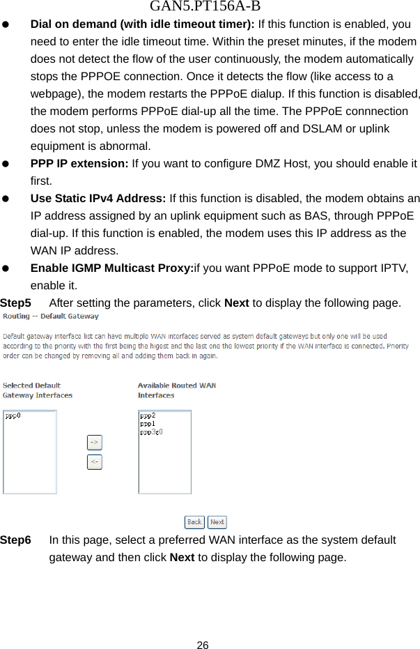 GAN5.PT156A-B 26   Dial on demand (with idle timeout timer): If this function is enabled, you need to enter the idle timeout time. Within the preset minutes, if the modem does not detect the flow of the user continuously, the modem automatically stops the PPPOE connection. Once it detects the flow (like access to a webpage), the modem restarts the PPPoE dialup. If this function is disabled, the modem performs PPPoE dial-up all the time. The PPPoE connnection does not stop, unless the modem is powered off and DSLAM or uplink equipment is abnormal.   PPP IP extension: If you want to configure DMZ Host, you should enable it first.   Use Static IPv4 Address: If this function is disabled, the modem obtains an IP address assigned by an uplink equipment such as BAS, through PPPoE dial-up. If this function is enabled, the modem uses this IP address as the WAN IP address.   Enable IGMP Multicast Proxy:if you want PPPoE mode to support IPTV, enable it. Step5  After setting the parameters, click Next to display the following page.  Step6  In this page, select a preferred WAN interface as the system default gateway and then click Next to display the following page. 