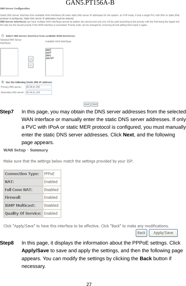 GAN5.PT156A-B 27  Step7  In this page, you may obtain the DNS server addresses from the selected WAN interface or manually enter the static DNS server addresses. If only a PVC with IPoA or static MER protocol is configured, you must manually enter the static DNS server addresses. Click Next, and the following page appears.  Step8  In this page, it displays the information about the PPPoE settngs. Click Apply/Save to save and apply the settings, and then the following page appears. You can modify the settings by clicking the Back button if necessary. 
