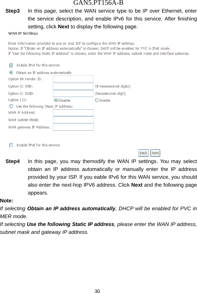 GAN5.PT156A-B 30 Step3  In this page, select the WAN service type to be IP over Ethernet, enter the service description, and enable IPv6 for this service. After finishing setting, click Next to display the following page.  Step4  In this page, you may themodify the WAN IP settings. You may select obtain an IP address automatically or manually enter the IP address provided by your ISP. If you eable IPv6 for this WAN service, you should also enter the next-hop IPV6 address. Click Next and the following page appears. Note: If selecting Obtain an IP address automatically, DHCP will be enabled for PVC in MER mode.   If selecting Use the following Static IP address, please enter the WAN IP address, subnet mask and gateway IP address. 