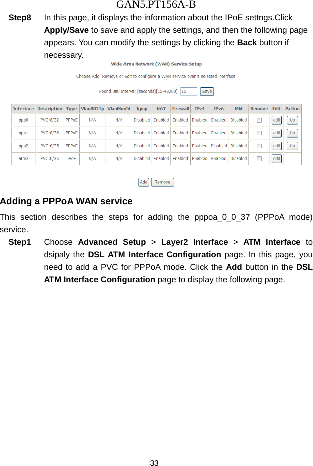 GAN5.PT156A-B 33 Step8  In this page, it displays the information about the IPoE settngs.Click Apply/Save to save and apply the settings, and then the following page appears. You can modify the settings by clicking the Back button if necessary.  Adding a PPPoA WAN service This section describes the steps for adding the pppoa_0_0_37 (PPPoA mode) service. Step1  Choose  Advanced Setup > Layer2 Interface > ATM Interface to dsipaly the DSL ATM Interface Configuration page. In this page, you need to add a PVC for PPPoA mode. Click the Add button in the DSL ATM Interface Configuration page to display the following page. 