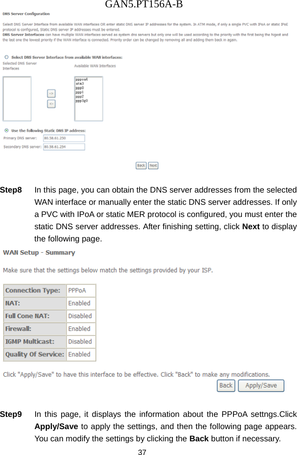 GAN5.PT156A-B 37   Step8  In this page, you can obtain the DNS server addresses from the selected WAN interface or manually enter the static DNS server addresses. If only a PVC with IPoA or static MER protocol is configured, you must enter the static DNS server addresses. After finishing setting, click Next to display the following page.   Step9  In this page, it displays the information about the PPPoA settngs.Click Apply/Save to apply the settings, and then the following page appears. You can modify the settings by clicking the Back button if necessary. 