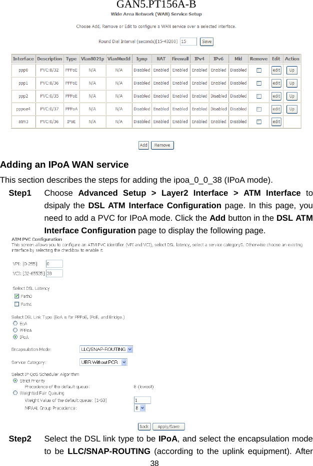 GAN5.PT156A-B 38  Adding an IPoA WAN service This section describes the steps for adding the ipoa_0_0_38 (IPoA mode). Step1  Choose  Advanced Setup > Layer2 Interface > ATM Interface to dsipaly the DSL ATM Interface Configuration page. In this page, you need to add a PVC for IPoA mode. Click the Add button in the DSL ATM Interface Configuration page to display the following page.  Step2  Select the DSL link type to be IPoA, and select the encapsulation mode to be LLC/SNAP-ROUTING (according to the uplink equipment). After 
