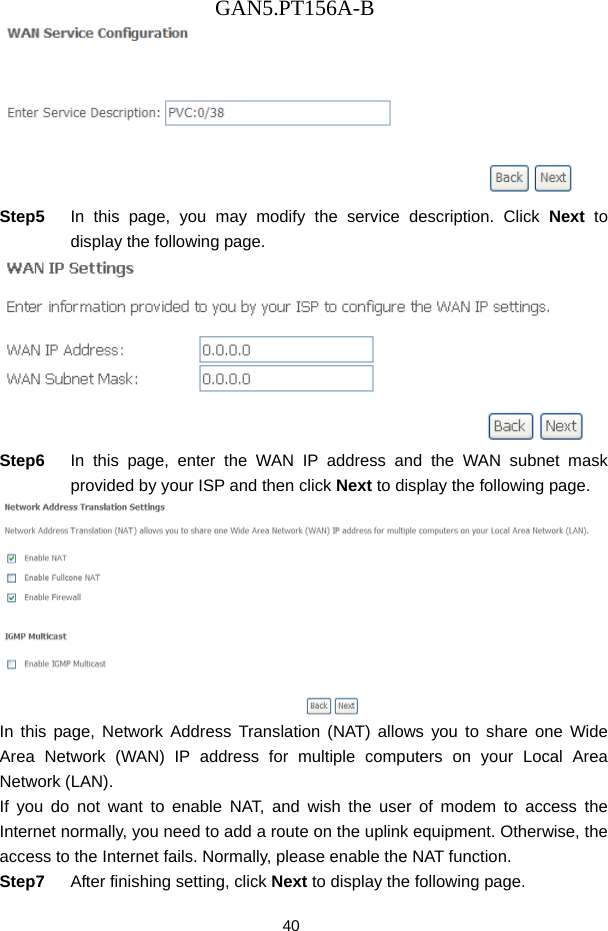 GAN5.PT156A-B 40  Step5  In this page, you may modify the service description. Click Next to display the following page.  Step6  In this page, enter the WAN IP address and the WAN subnet mask provided by your ISP and then click Next to display the following page.  In this page, Network Address Translation (NAT) allows you to share one Wide Area Network (WAN) IP address for multiple computers on your Local Area Network (LAN). If you do not want to enable NAT, and wish the user of modem to access the Internet normally, you need to add a route on the uplink equipment. Otherwise, the access to the Internet fails. Normally, please enable the NAT function. Step7  After finishing setting, click Next to display the following page. 