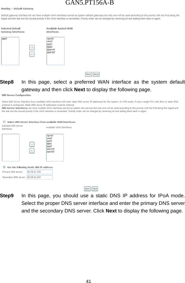GAN5.PT156A-B 41  Step8  In this page, select a preferred WAN interface as the system default gateway and then click Next to display the following page.  Step9  In this page, you should use a static DNS IP address for IPoA mode. Select the proper DNS server interface and enter the primary DNS server and the secondary DNS server. Click Next to display the following page. 
