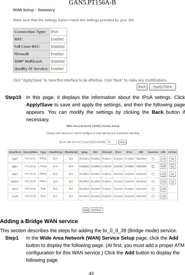 GAN5.PT156A-B 42  Step10  In this page, it displays the information about the IPoA settngs. Click Apply/Save to save and apply the settings, and then the following page appears. You can modify the settings by clicking the Back button if necessary.  Adding a Bridge WAN service This section describes the steps for adding the br_0_0_39 (Bridge mode) service. Step1  In the Wide Area Network (WAN) Service Setup page, click the Add button to display the following page. (At first, you must add a proper ATM configuration for this WAN service.) Click the Add button to display the following page. 