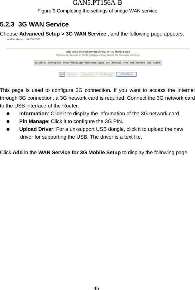 GAN5.PT156A-B 45 Figure 9 Completing the settings of bridge WAN service 5.2.3  3G WAN Service Choose Advanced Setup > 3G WAN Service , and the following page appears.   This page is used to configure 3G connection. If you want to access the Internet through 3G connection, a 3G network card is required. Connect the 3G network card to the USB interface of the Router.   Information: Click it to display the information of the 3G network card.   Pin Manage: Click it to configure the 3G PIN.   Upload Driver: For a un-support USB dongle, click it to upload the new driver for supporting the USB. The driver is a text file.  Click Add in the WAN Service for 3G Mobile Setup to display the following page. 