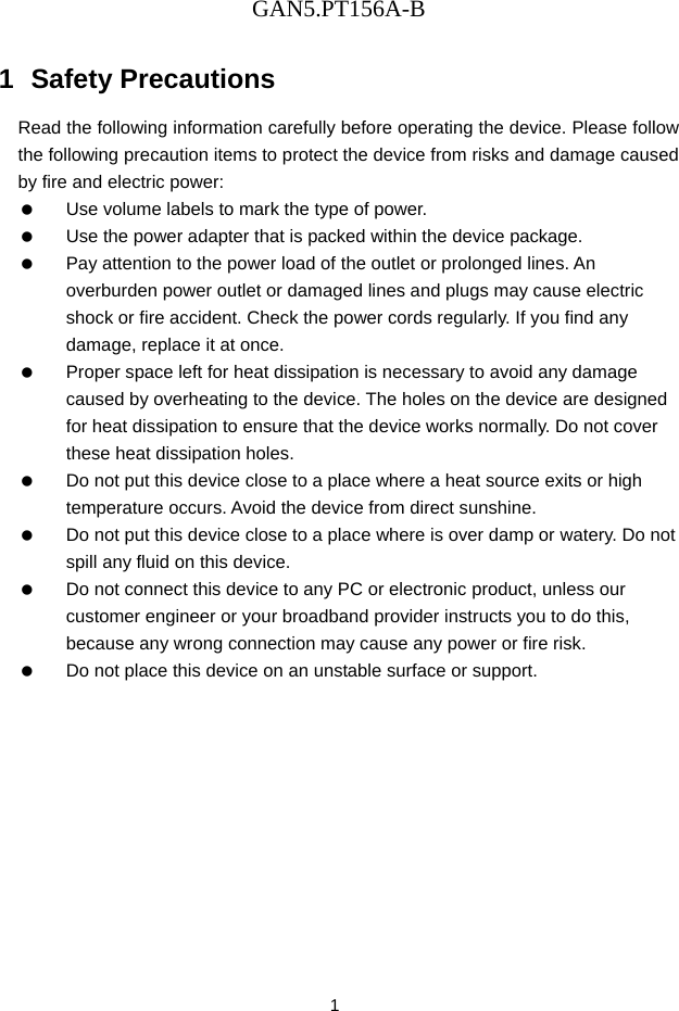 GAN5.PT156A-B 1 1  Safety Precautions Read the following information carefully before operating the device. Please follow the following precaution items to protect the device from risks and damage caused by fire and electric power:    Use volume labels to mark the type of power.    Use the power adapter that is packed within the device package.    Pay attention to the power load of the outlet or prolonged lines. An overburden power outlet or damaged lines and plugs may cause electric shock or fire accident. Check the power cords regularly. If you find any damage, replace it at once.    Proper space left for heat dissipation is necessary to avoid any damage caused by overheating to the device. The holes on the device are designed for heat dissipation to ensure that the device works normally. Do not cover these heat dissipation holes.    Do not put this device close to a place where a heat source exits or high temperature occurs. Avoid the device from direct sunshine.    Do not put this device close to a place where is over damp or watery. Do not spill any fluid on this device.    Do not connect this device to any PC or electronic product, unless our customer engineer or your broadband provider instructs you to do this, because any wrong connection may cause any power or fire risk.    Do not place this device on an unstable surface or support. 