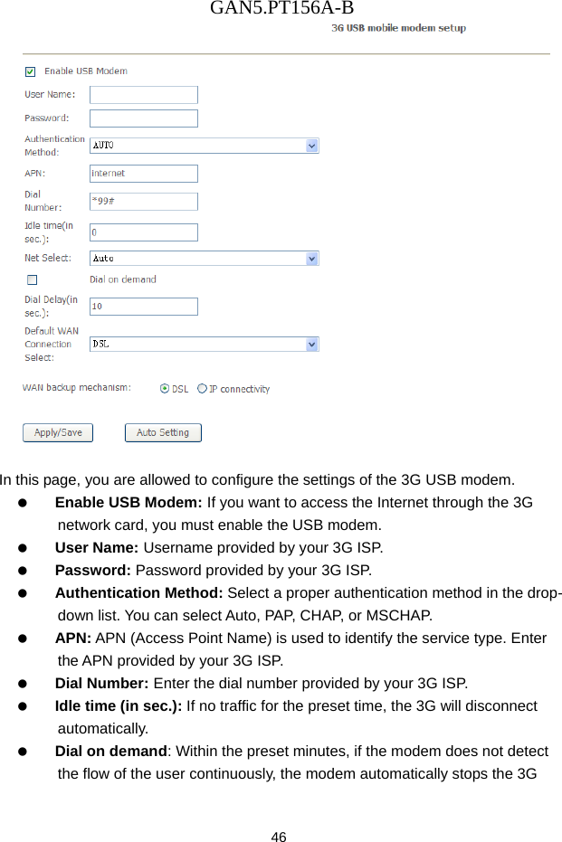 GAN5.PT156A-B 46   In this page, you are allowed to configure the settings of the 3G USB modem.   Enable USB Modem: If you want to access the Internet through the 3G network card, you must enable the USB modem.     User Name: Username provided by your 3G ISP.   Password: Password provided by your 3G ISP.   Authentication Method: Select a proper authentication method in the drop- down list. You can select Auto, PAP, CHAP, or MSCHAP.   APN: APN (Access Point Name) is used to identify the service type. Enter the APN provided by your 3G ISP.   Dial Number: Enter the dial number provided by your 3G ISP.   Idle time (in sec.): If no traffic for the preset time, the 3G will disconnect automatically.   Dial on demand: Within the preset minutes, if the modem does not detect the flow of the user continuously, the modem automatically stops the 3G 