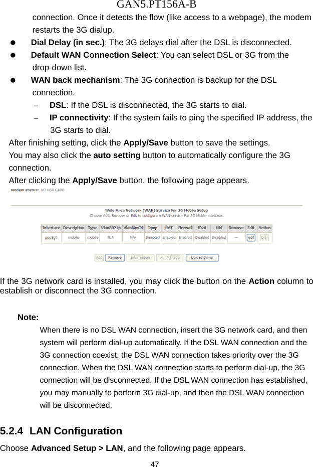 GAN5.PT156A-B 47 connection. Once it detects the flow (like access to a webpage), the modem restarts the 3G dialup.   Dial Delay (in sec.): The 3G delays dial after the DSL is disconnected.   Default WAN Connection Select: You can select DSL or 3G from the drop-down list.   WAN back mechanism: The 3G connection is backup for the DSL connection. &ndash; DSL: If the DSL is disconnected, the 3G starts to dial. &ndash; IP connectivity: If the system fails to ping the specified IP address, the 3G starts to dial. After finishing setting, click the Apply/Save button to save the settings. You may also click the auto setting button to automatically configure the 3G connection. After clicking the Apply/Save button, the following page appears.   If the 3G network card is installed, you may click the button on the Action column to establish or disconnect the 3G connection. Note: When there is no DSL WAN connection, insert the 3G network card, and then system will perform dial-up automatically. If the DSL WAN connection and the 3G connection coexist, the DSL WAN connection takes priority over the 3G connection. When the DSL WAN connection starts to perform dial-up, the 3G connection will be disconnected. If the DSL WAN connection has established, you may manually to perform 3G dial-up, and then the DSL WAN connection will be disconnected. 5.2.4  LAN Configuration Choose Advanced Setup > LAN, and the following page appears. 