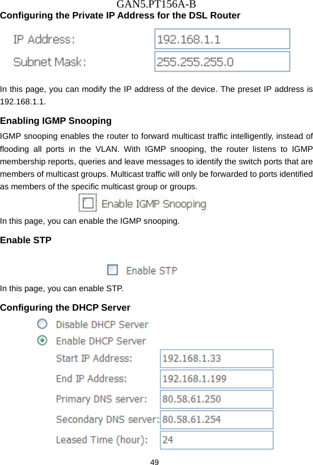 GAN5.PT156A-B 49 Configuring the Private IP Address for the DSL Router  In this page, you can modify the IP address of the device. The preset IP address is 192.168.1.1. Enabling IGMP Snooping IGMP snooping enables the router to forward multicast traffic intelligently, instead of flooding all ports in the VLAN. With IGMP snooping, the router listens to IGMP membership reports, queries and leave messages to identify the switch ports that are members of multicast groups. Multicast traffic will only be forwarded to ports identified as members of the specific multicast group or groups.  In this page, you can enable the IGMP snooping. Enable STP   In this page, you can enable STP. Configuring the DHCP Server  