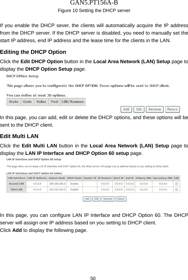 GAN5.PT156A-B 50 Figure 10 Setting the DHCP server  If you enable the DHCP sever, the clients will automatically acquire the IP address from the DHCP server. If the DHCP server is disabled, you need to manually set the start IP address, end IP address and the lease time for the clients in the LAN. Editing the DHCP Option Click the Edit DHCP Option button in the Local Area Network (LAN) Setup page to display the DHCP Option Setup page.    In this page, you can add, edit or delete the DHCP options, and these options will be sent to the DHCP client. Edit Multi LAN Click the Edit Multi LAN button in the Local Area Network (LAN) Setup page to display the LAN IP Interface and DHCP Option 60 setup page.   In this page, you can configure LAN IP Interface and DHCP Option 60. The DHCP server will assign one IP address based on you setting to DHCP client. Click Add to display the following page. 