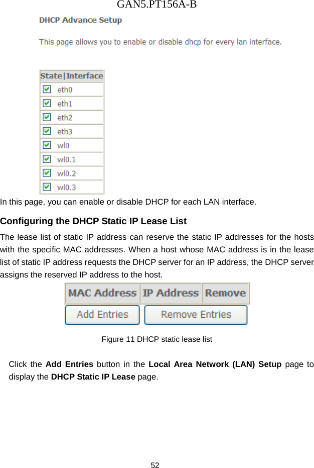GAN5.PT156A-B 52  In this page, you can enable or disable DHCP for each LAN interface. Configuring the DHCP Static IP Lease List The lease list of static IP address can reserve the static IP addresses for the hosts with the specific MAC addresses. When a host whose MAC address is in the lease list of static IP address requests the DHCP server for an IP address, the DHCP server assigns the reserved IP address to the host.  Figure 11 DHCP static lease list  Click the Add Entries button in the Local Area Network (LAN) Setup page to display the DHCP Static IP Lease page. 