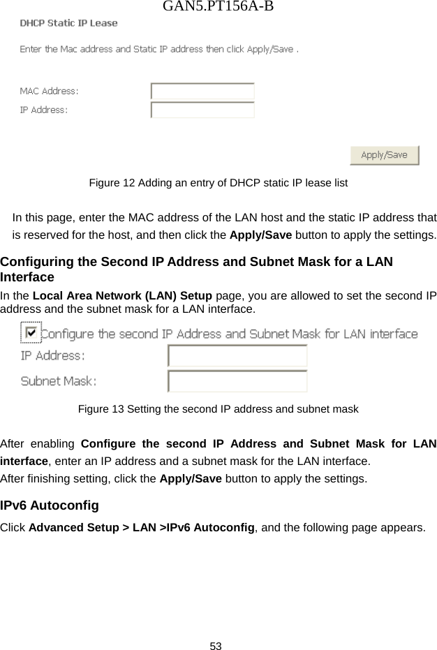 GAN5.PT156A-B 53  Figure 12 Adding an entry of DHCP static IP lease list  In this page, enter the MAC address of the LAN host and the static IP address that is reserved for the host, and then click the Apply/Save button to apply the settings. Configuring the Second IP Address and Subnet Mask for a LAN Interface In the Local Area Network (LAN) Setup page, you are allowed to set the second IP address and the subnet mask for a LAN interface.  Figure 13 Setting the second IP address and subnet mask  After enabling Configure the second IP Address and Subnet Mask for LAN interface, enter an IP address and a subnet mask for the LAN interface.   After finishing setting, click the Apply/Save button to apply the settings. IPv6 Autoconfig Click Advanced Setup > LAN >IPv6 Autoconfig, and the following page appears.   