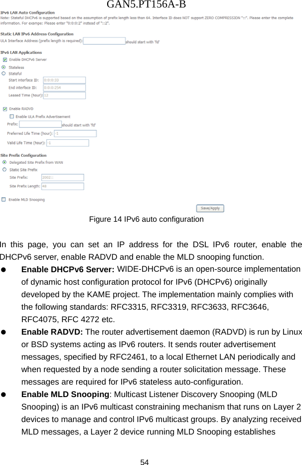 GAN5.PT156A-B 54  Figure 14 IPv6 auto configuration  In this page, you can set an IP address for the DSL IPv6 router, enable the DHCPv6 server, enable RADVD and enable the MLD snooping function.   Enable DHCPv6 Server: WIDE-DHCPv6 is an open-source implementation of dynamic host configuration protocol for IPv6 (DHCPv6) originally developed by the KAME project. The implementation mainly complies with the following standards: RFC3315, RFC3319, RFC3633, RFC3646, RFC4075, RFC 4272 etc.   Enable RADVD: The router advertisement daemon (RADVD) is run by Linux or BSD systems acting as IPv6 routers. It sends router advertisement messages, specified by RFC2461, to a local Ethernet LAN periodically and when requested by a node sending a router solicitation message. These messages are required for IPv6 stateless auto-configuration.   Enable MLD Snooping: Multicast Listener Discovery Snooping (MLD Snooping) is an IPv6 multicast constraining mechanism that runs on Layer 2 devices to manage and control IPv6 multicast groups. By analyzing received MLD messages, a Layer 2 device running MLD Snooping establishes 