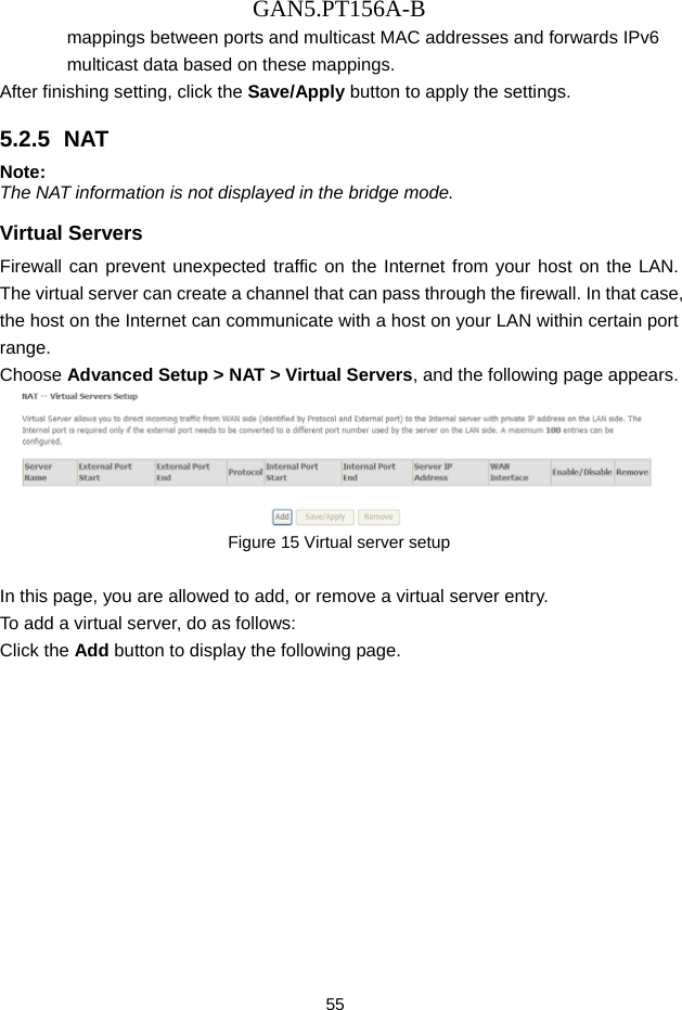 GAN5.PT156A-B 55 mappings between ports and multicast MAC addresses and forwards IPv6 multicast data based on these mappings. After finishing setting, click the Save/Apply button to apply the settings. 5.2.5  NAT Note: The NAT information is not displayed in the bridge mode. Virtual Servers Firewall can prevent unexpected traffic on the Internet from your host on the LAN. The virtual server can create a channel that can pass through the firewall. In that case, the host on the Internet can communicate with a host on your LAN within certain port range. Choose Advanced Setup > NAT > Virtual Servers, and the following page appears.    Figure 15 Virtual server setup  In this page, you are allowed to add, or remove a virtual server entry. To add a virtual server, do as follows: Click the Add button to display the following page. 