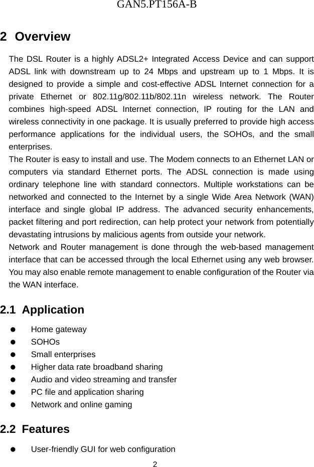 GAN5.PT156A-B 2 2  Overview The DSL Router is a highly ADSL2+ Integrated Access Device and can support ADSL link with downstream up to 24 Mbps and upstream up to 1 Mbps. It is designed to provide a simple and cost-effective ADSL Internet connection for a private Ethernet or 802.11g/802.11b/802.11n wireless network. The Router combines high-speed ADSL Internet connection, IP routing for the LAN and wireless connectivity in one package. It is usually preferred to provide high access performance applications for the individual users, the SOHOs, and the small enterprises. The Router is easy to install and use. The Modem connects to an Ethernet LAN or computers via standard Ethernet ports. The ADSL connection is made using ordinary telephone line with standard connectors. Multiple workstations can be networked and connected to the Internet by a single Wide Area Network (WAN) interface and single global IP address. The advanced security enhancements, packet filtering and port redirection, can help protect your network from potentially devastating intrusions by malicious agents from outside your network. Network and Router management is done through the web-based management interface that can be accessed through the local Ethernet using any web browser. You may also enable remote management to enable configuration of the Router via the WAN interface. 2.1  Application   Home gateway   SOHOs   Small enterprises    Higher data rate broadband sharing    Audio and video streaming and transfer    PC file and application sharing    Network and online gaming 2.2  Features    User-friendly GUI for web configuration 