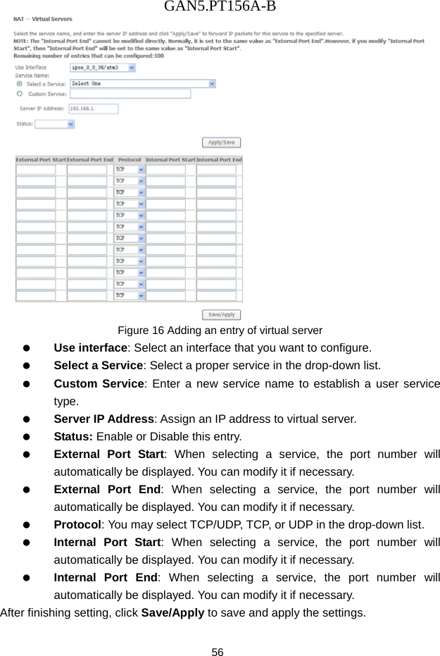 GAN5.PT156A-B 56  Figure 16 Adding an entry of virtual server   Use interface: Select an interface that you want to configure.   Select a Service: Select a proper service in the drop-down list.   Custom Service: Enter a new service name to establish a user service type.   Server IP Address: Assign an IP address to virtual server.   Status: Enable or Disable this entry.   External Port Start: When selecting a service, the port number will automatically be displayed. You can modify it if necessary.   External Port End: When selecting a service, the port number will automatically be displayed. You can modify it if necessary.   Protocol: You may select TCP/UDP, TCP, or UDP in the drop-down list.   Internal Port Start: When selecting a service, the port number will automatically be displayed. You can modify it if necessary.   Internal Port End: When selecting a service, the port number will automatically be displayed. You can modify it if necessary. After finishing setting, click Save/Apply to save and apply the settings. 