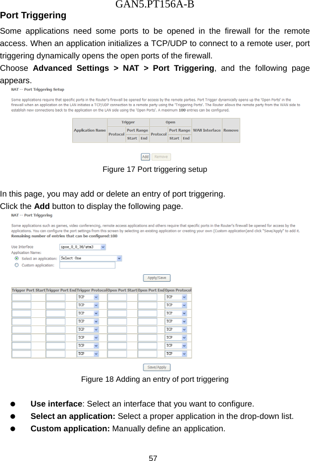 GAN5.PT156A-B 57 Port Triggering Some applications need some ports to be opened in the firewall for the remote access. When an application initializes a TCP/UDP to connect to a remote user, port triggering dynamically opens the open ports of the firewall. Choose  Advanced Settings > NAT > Port Triggering, and the following page appears.  Figure 17 Port triggering setup  In this page, you may add or delete an entry of port triggering. Click the Add button to display the following page.  Figure 18 Adding an entry of port triggering    Use interface: Select an interface that you want to configure.   Select an application: Select a proper application in the drop-down list.   Custom application: Manually define an application. 