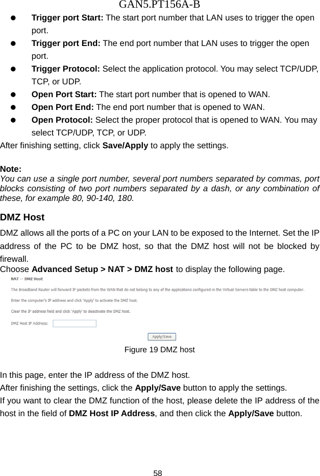 GAN5.PT156A-B 58   Trigger port Start: The start port number that LAN uses to trigger the open port.   Trigger port End: The end port number that LAN uses to trigger the open port.   Trigger Protocol: Select the application protocol. You may select TCP/UDP, TCP,  o r  U DP.   Open Port Start: The start port number that is opened to WAN.     Open Port End: The end port number that is opened to WAN.   Open Protocol: Select the proper protocol that is opened to WAN. You may select TCP/UDP, TCP, or UDP. After finishing setting, click Save/Apply to apply the settings.  Note: You can use a single port number, several port numbers separated by commas, port blocks consisting of two port numbers separated by a dash, or any combination of these, for example 80, 90-140, 180. DMZ Host DMZ allows all the ports of a PC on your LAN to be exposed to the Internet. Set the IP address of the PC to be DMZ host, so that the DMZ host will not be blocked by firewall. Choose Advanced Setup > NAT > DMZ host to display the following page.  Figure 19 DMZ host  In this page, enter the IP address of the DMZ host. After finishing the settings, click the Apply/Save button to apply the settings. If you want to clear the DMZ function of the host, please delete the IP address of the host in the field of DMZ Host IP Address, and then click the Apply/Save button. 