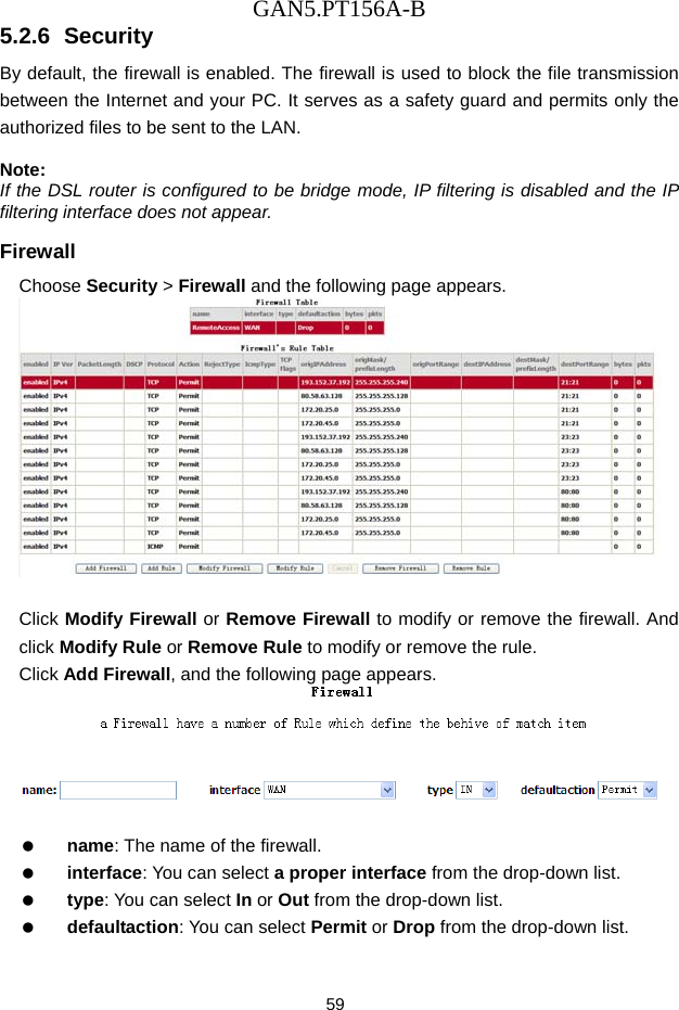 GAN5.PT156A-B 59 5.2.6  Security By default, the firewall is enabled. The firewall is used to block the file transmission between the Internet and your PC. It serves as a safety guard and permits only the authorized files to be sent to the LAN.  Note: If the DSL router is configured to be bridge mode, IP filtering is disabled and the IP filtering interface does not appear. Firewall Choose Security > Firewall and the following page appears.   Click Modify Firewall or Remove Firewall to modify or remove the firewall. And click Modify Rule or Remove Rule to modify or remove the rule. Click Add Firewall, and the following page appears.     name: The name of the firewall.   interface: You can select a proper interface from the drop-down list.   type: You can select In or Out from the drop-down list.   defaultaction: You can select Permit or Drop from the drop-down list. 