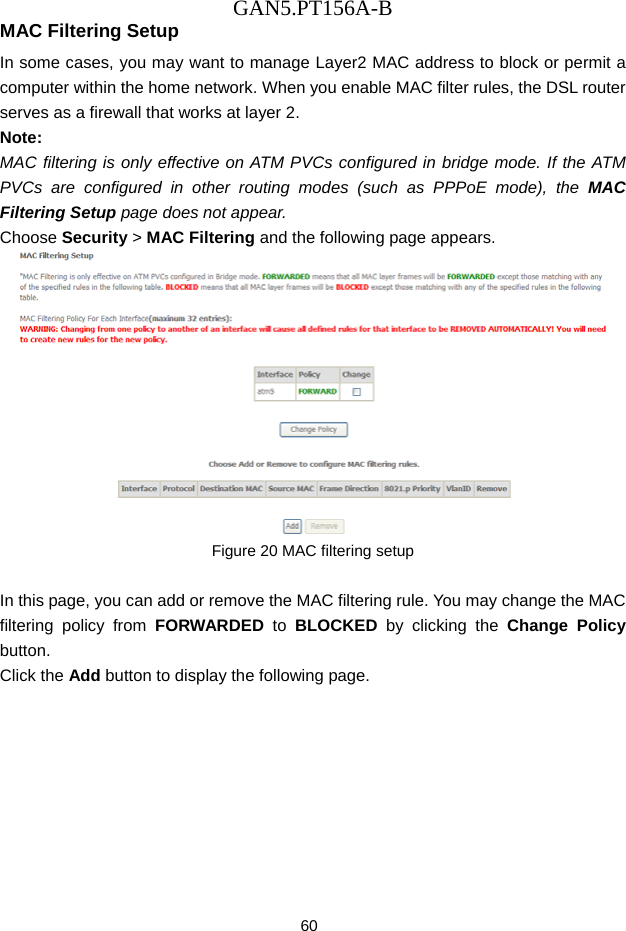 GAN5.PT156A-B 60 MAC Filtering Setup In some cases, you may want to manage Layer2 MAC address to block or permit a computer within the home network. When you enable MAC filter rules, the DSL router serves as a firewall that works at layer 2. Note: MAC filtering is only effective on ATM PVCs configured in bridge mode. If the ATM PVCs are configured in other routing modes (such as PPPoE mode), the MAC Filtering Setup page does not appear. Choose Security > MAC Filtering and the following page appears.  Figure 20 MAC filtering setup  In this page, you can add or remove the MAC filtering rule. You may change the MAC filtering policy from FORWARDED to BLOCKED  by clicking the Change Policy button.  Click the Add button to display the following page. 