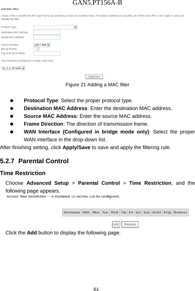 GAN5.PT156A-B 61  Figure 21 Adding a MAC filter    Protocol Type: Select the proper protocol type.   Destination MAC Address: Enter the destination MAC address.   Source MAC Address: Enter the source MAC address.   Frame Direction: The direction of transmission frame.   WAN Interface (Configured in bridge mode only): Select the proper WAN interface in the drop-down list. After finishing setting, click Apply/Save to save and apply the filtering rule. 5.2.7  Parental Control Time Restriction Choose  Advanced Setup > Parental Control > Time Restriction, and the following page appears.  Click the Add button to display the following page. 