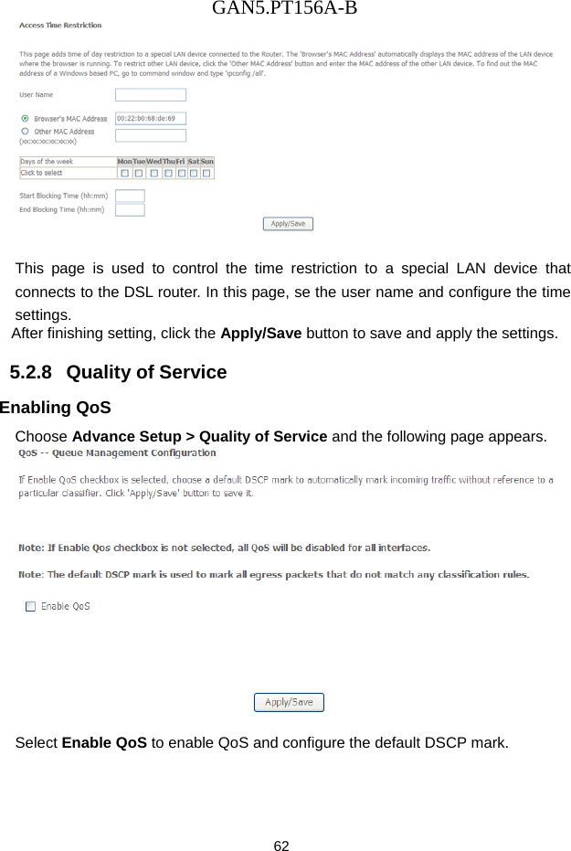 GAN5.PT156A-B 62   This page is used to control the time restriction to a special LAN device that connects to the DSL router. In this page, se the user name and configure the time settings.  After finishing setting, click the Apply/Save button to save and apply the settings. 5.2.8   Quality of Service Enabling QoS Choose Advance Setup > Quality of Service and the following page appears.   Select Enable QoS to enable QoS and configure the default DSCP mark. 