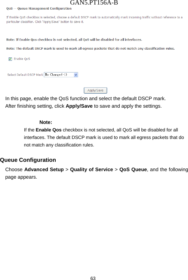 GAN5.PT156A-B 63  In this page, enable the QoS function and select the default DSCP mark. After finishing setting, click Apply/Save to save and apply the settings. Note: If the Enable Qos checkbox is not selected, all QoS will be disabled for all interfaces. The default DSCP mark is used to mark all egress packets that do not match any classification rules. Queue Configuration Choose Advanced Setup > Quality of Service > QoS Queue, and the following page appears.   