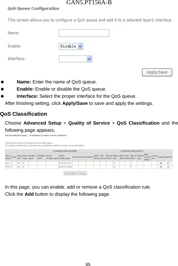 GAN5.PT156A-B 65    Name: Enter the name of QoS queue.   Enable: Enable or disable the QoS queue.   Interface: Select the proper interface for the QoS queue. After finishing setting, click Apply/Save to save and apply the settings. QoS Classification Choose  Advanced Setup > Quality of Service > QoS Classification and the following page appears.   In this page, you can enable, add or remove a QoS classification rule. Click the Add button to display the following page. 