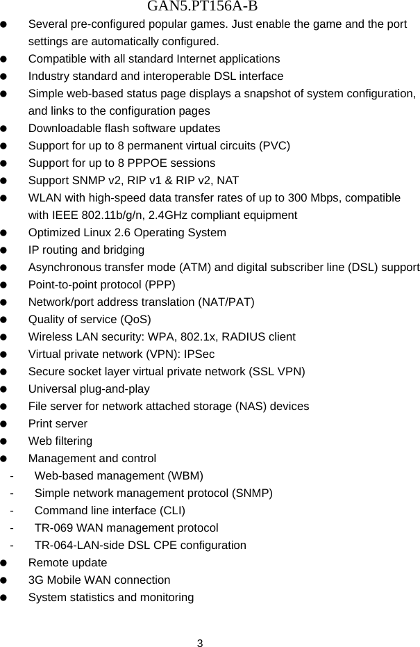 GAN5.PT156A-B 3    Several pre-configured popular games. Just enable the game and the port settings are automatically configured.    Compatible with all standard Internet applications    Industry standard and interoperable DSL interface    Simple web-based status page displays a snapshot of system configuration, and links to the configuration pages    Downloadable flash software updates    Support for up to 8 permanent virtual circuits (PVC)    Support for up to 8 PPPOE sessions    Support SNMP v2, RIP v1 &amp; RIP v2, NAT    WLAN with high-speed data transfer rates of up to 300 Mbps, compatible with IEEE 802.11b/g/n, 2.4GHz compliant equipment    Optimized Linux 2.6 Operating System    IP routing and bridging    Asynchronous transfer mode (ATM) and digital subscriber line (DSL) support    Point-to-point protocol (PPP)    Network/port address translation (NAT/PAT)    Quality of service (QoS)    Wireless LAN security: WPA, 802.1x, RADIUS client    Virtual private network (VPN): IPSec    Secure socket layer virtual private network (SSL VPN)   Universal plug-and-play    File server for network attached storage (NAS) devices   Print server   Web filtering    Management and control -  Web-based management (WBM) -  Simple network management protocol (SNMP) -  Command line interface (CLI) -  TR-069 WAN management protocol -  TR-064-LAN-side DSL CPE configuration   Remote update    3G Mobile WAN connection    System statistics and monitoring 